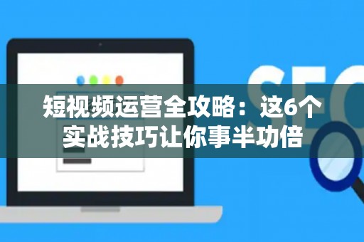 短视频运营全攻略：这6个实战技巧让你事半功倍